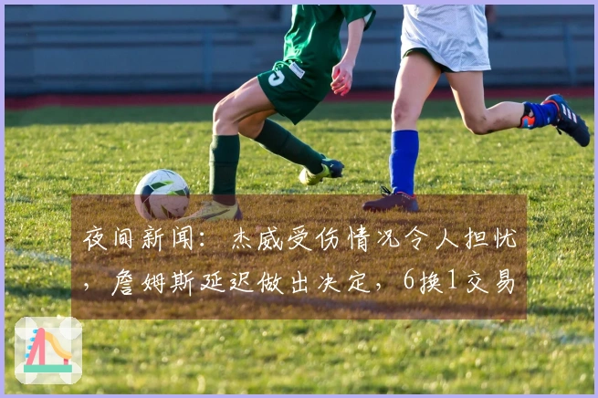 夜间新闻：杰威受伤情况令人担忧，詹姆斯延迟做出决定，6换1交易方案浮出水面
