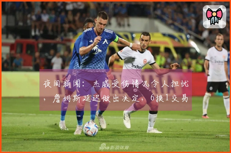 夜间新闻：杰威受伤情况令人担忧，詹姆斯延迟做出决定，6换1交易方案浮出水面