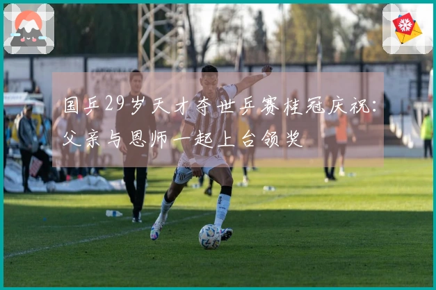 国乒29岁天才夺世乒赛桂冠庆祝：父亲与恩师一起上台领奖